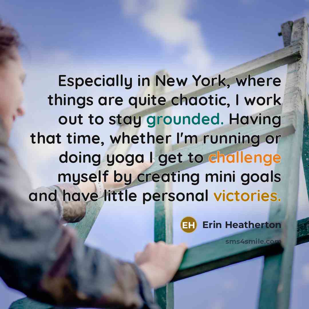 “Especially in New York, where things are quite chaotic, I work out to stay grounded. Having that time, whether I'm running or doing yoga I get to challenge myself by creating mini goals and have little personal victories.” quote by Erin Heatherton