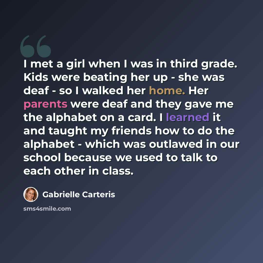 “I met a girl when I was in third grade. Kids were beating her up - she was deaf - so I walked her home. Her parents were deaf and they gave me the alphabet on a card. I learned it and taught my friends how to do the alphabet - which was outlawed in our school because we used to talk to each other…” quote by Gabrielle Carteris