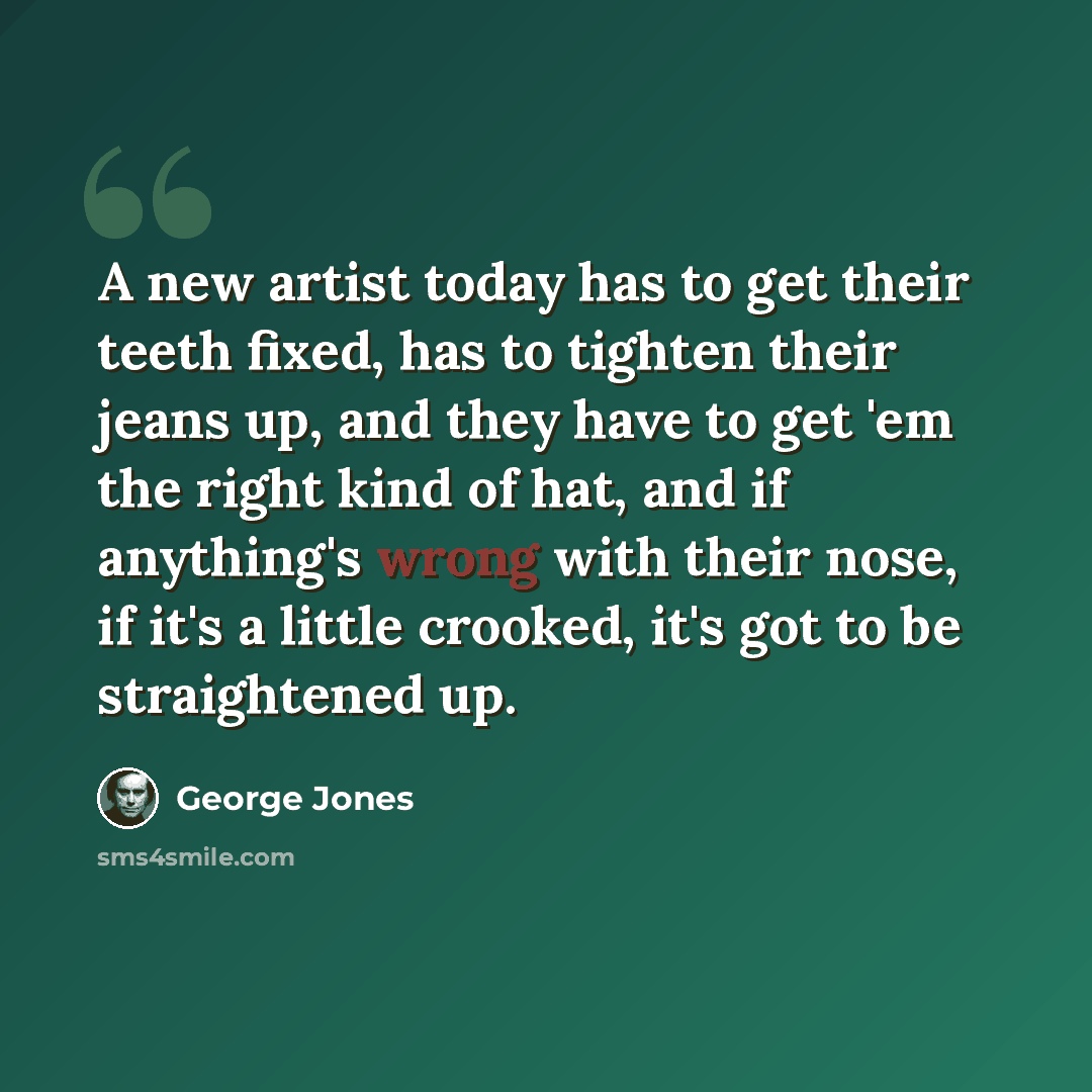 “A new artist today has to get their teeth fixed, has to tighten their jeans up, and they have to get 'em the right kind of hat, and if anything's wrong with their nose, if it's a little crooked, it's got to be straightened up.” quote by George Jones