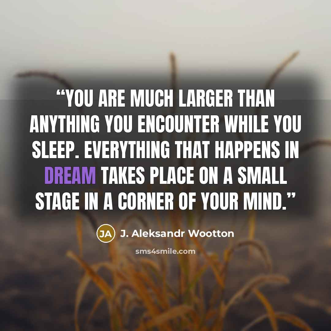 “You are much larger than anything you encounter while you sleep. Everything that happens in dream takes place on a small stage in a corner of your mind.” quote by J. Aleksandr Wootton