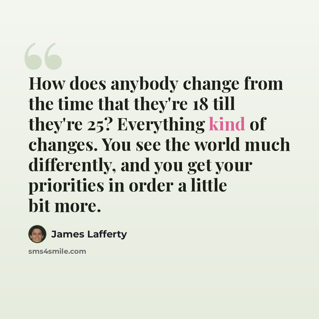 “How does anybody change from the time that they're 18 till they're 25? Everything kind of changes. You see the world much differently, and you get your priorities in order a little bit more.” quote by James Lafferty