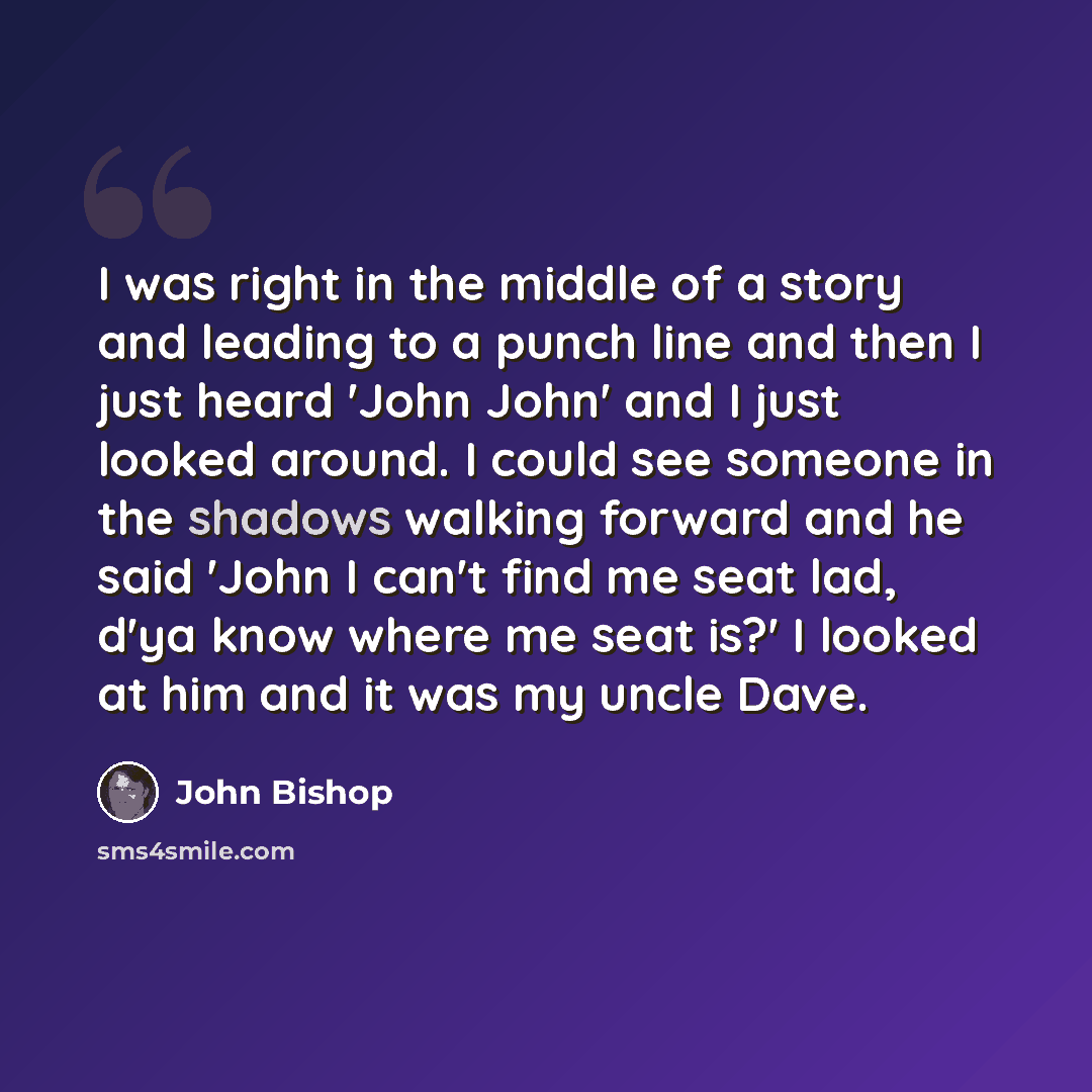 “I was right in the middle of a story and leading to a punch line and then I just heard 'John John' and I just looked around. I could see someone in the shadows walking forward and he said 'John I can't find me seat lad, d'ya know where me seat is?' I looked at him and it was my uncle Dave.” quote by John Bishop