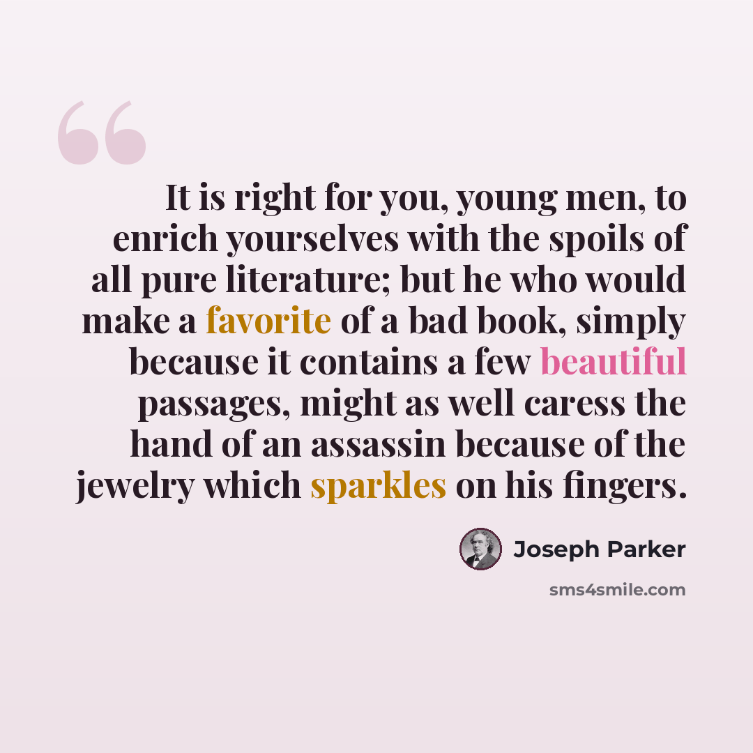 “It is right for you, young men, to enrich yourselves with the spoils of all pure literature; but he who would make a favorite of a bad book, simply because it contains a few beautiful passages, might as well caress the hand of an assassin because of the jewelry which sparkles on his fingers.” quote by Joseph Parker