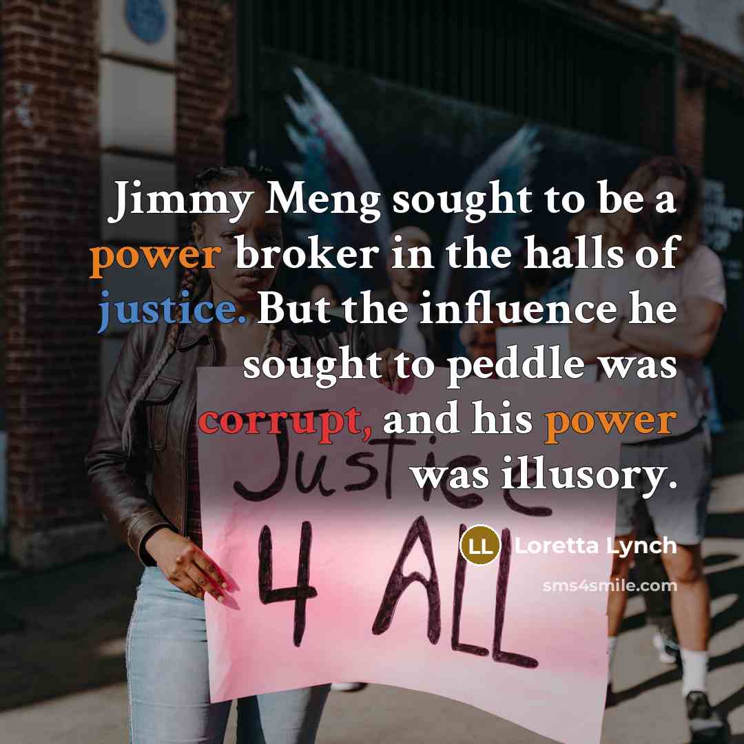 “Jimmy Meng sought to be a power broker in the halls of justice. But the influence he sought to peddle was corrupt, and his power was illusory.” quote by Loretta Lynch