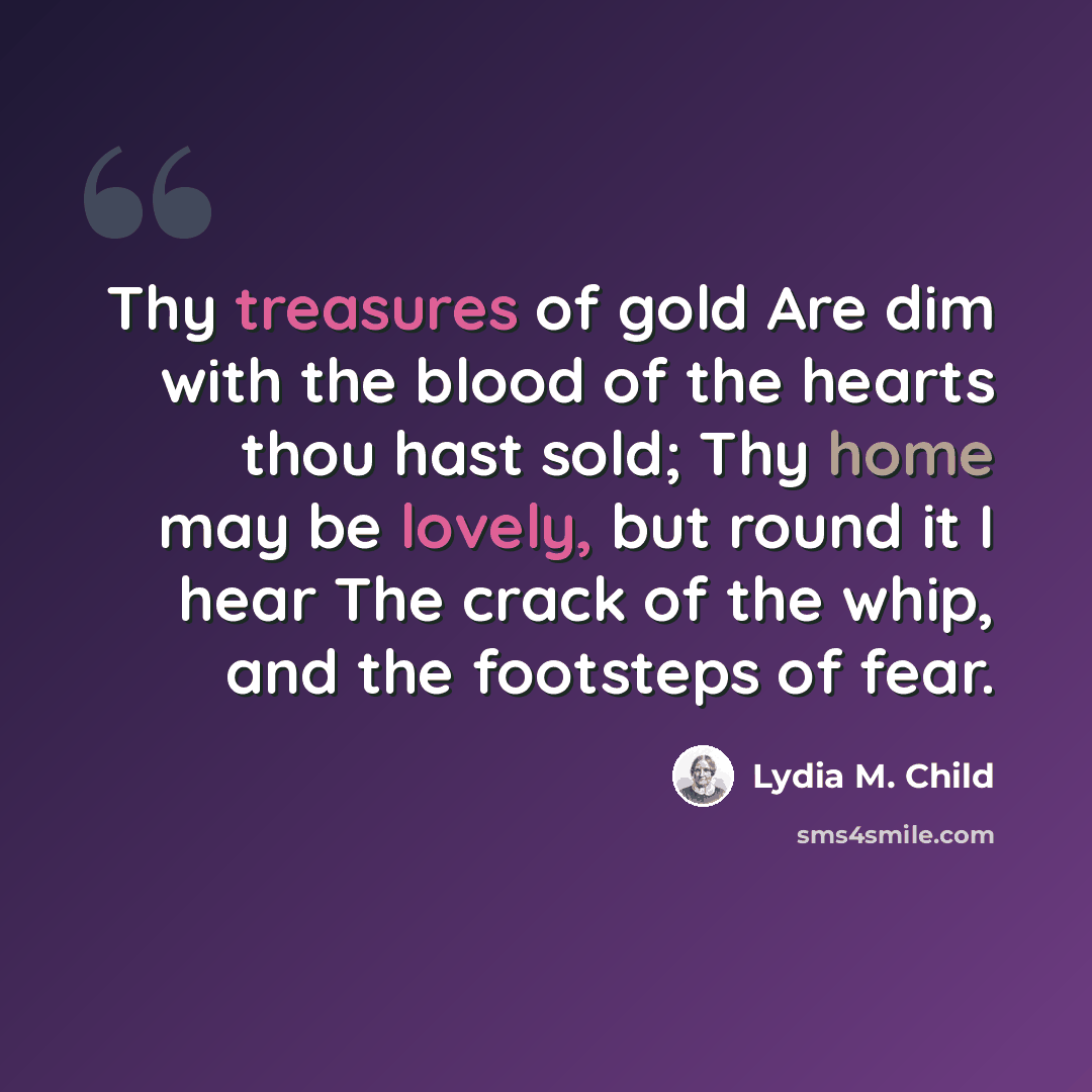 “Thy treasures of gold Are dim with the blood of the hearts thou hast sold; Thy home may be lovely, but round it I hear The crack of the whip, and the footsteps of fear.” quote by Lydia M. Child