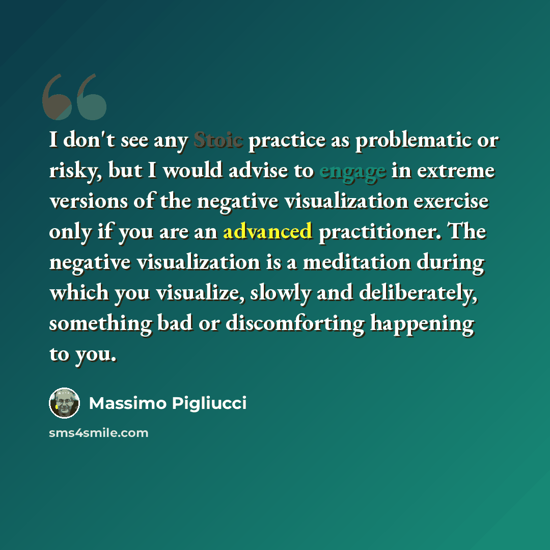 “I don't see any Stoic practice as problematic or risky, but I would advise to engage in extreme versions of the negative visualization exercise only if you are an advanced practitioner. The negative visualization is a meditation during which you visualize, slowly and deliberately, something bad or…” quote by Massimo Pigliucci