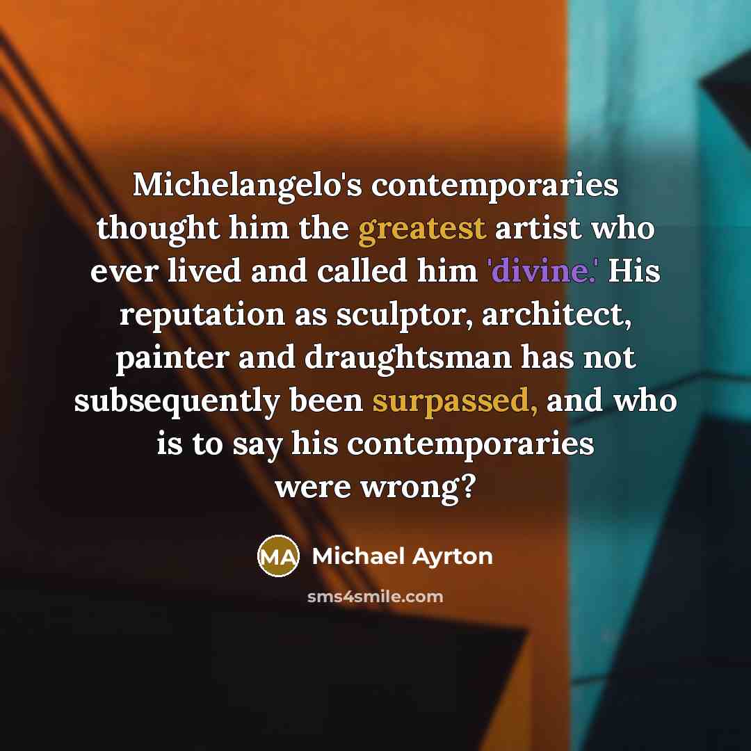 “Michelangelo's contemporaries thought him the greatest artist who ever lived and called him 'divine.' His reputation as sculptor, architect, painter and draughtsman has not subsequently been surpassed, and who is to say his contemporaries were wrong?” quote by Michael Ayrton