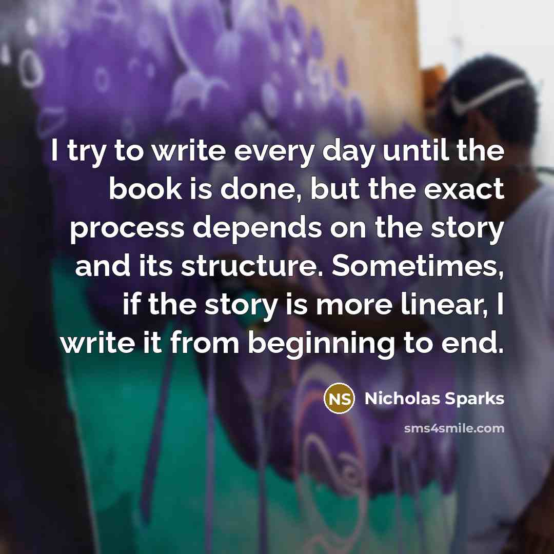 “I try to write every day until the book is done, but the exact process depends on the story and its structure. Sometimes, if the story is more linear, I write it from beginning to end.” quote by Nicholas Sparks