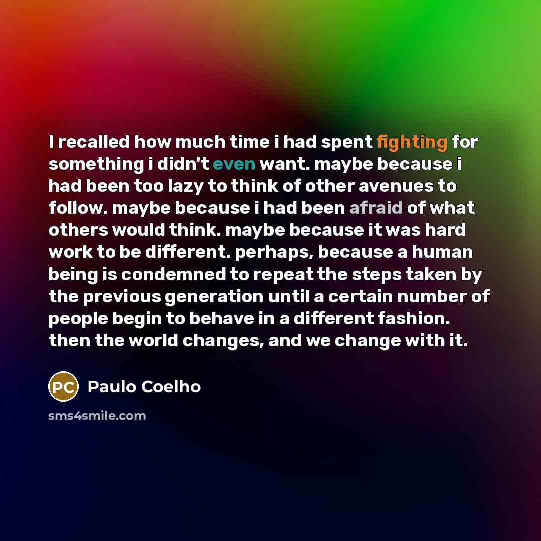 “I recalled how much time i had spent fighting for something i didn't even want. maybe because i had been too lazy to think of other avenues to follow. maybe because i had been afraid of what others would think. maybe because it was hard work to be different. perhaps, because a human being is…” quote by Paulo Coelho