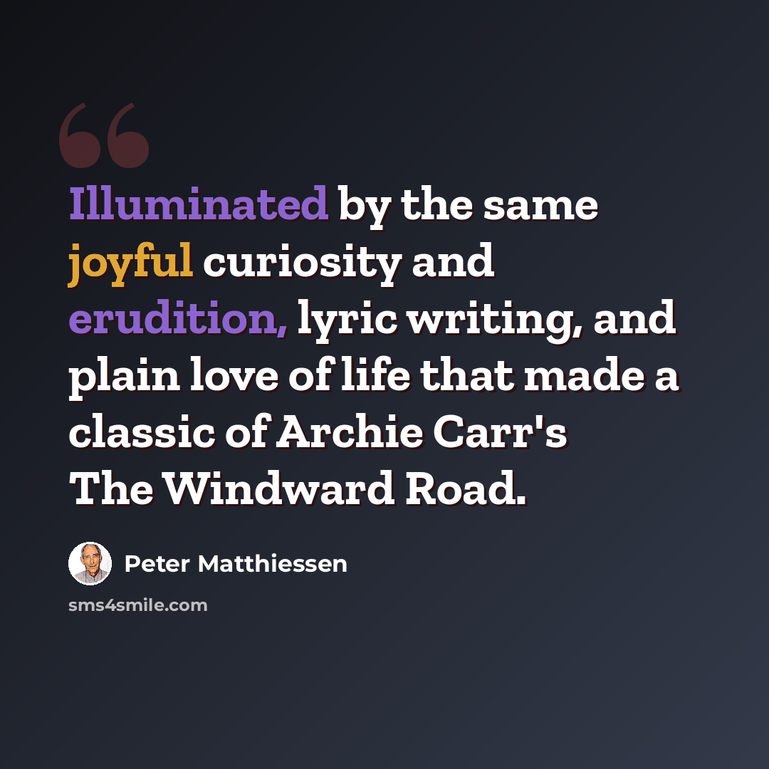 “Illuminated by the same joyful curiosity and erudition, lyric writing, and plain love of life that made a classic of Archie Carr's The Windward Road.” quote by Peter Matthiessen