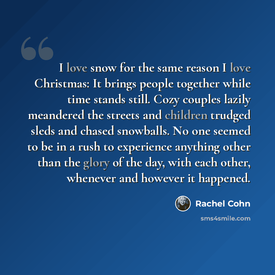 “I love snow for the same reason I love Christmas: It brings people together while time stands still. Cozy couples lazily meandered the streets and children trudged sleds and chased snowballs. No one seemed to be in a rush to experience anything other than the glory of the day, with each other…” quote by Rachel Cohn