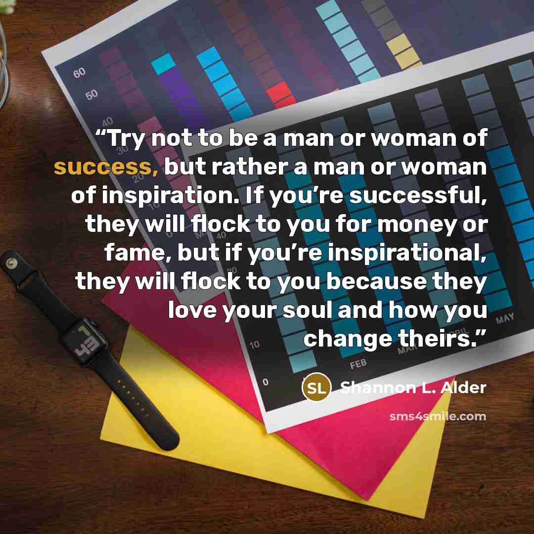 “Try not to be a man or woman of success, but rather a man or woman of inspiration. If you’re successful, they will flock to you for money or fame, but if you’re inspirational, they will flock to you because they love your soul and how you change theirs.” quote by Shannon L. Alder