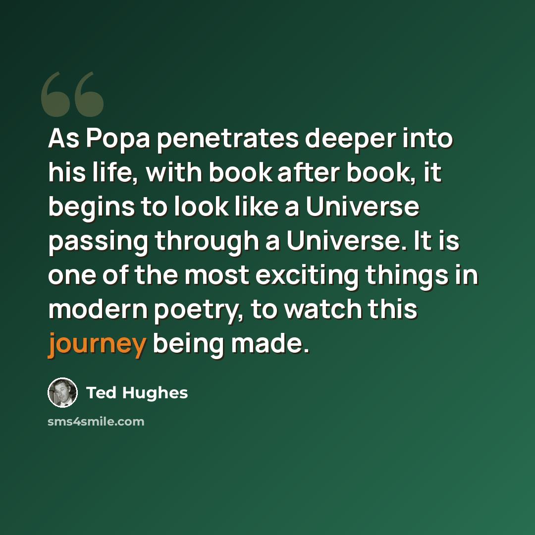“As Popa penetrates deeper into his life, with book after book, it begins to look like a Universe passing through a Universe. It is one of the most exciting things in modern poetry, to watch this journey being made.” quote by Ted Hughes