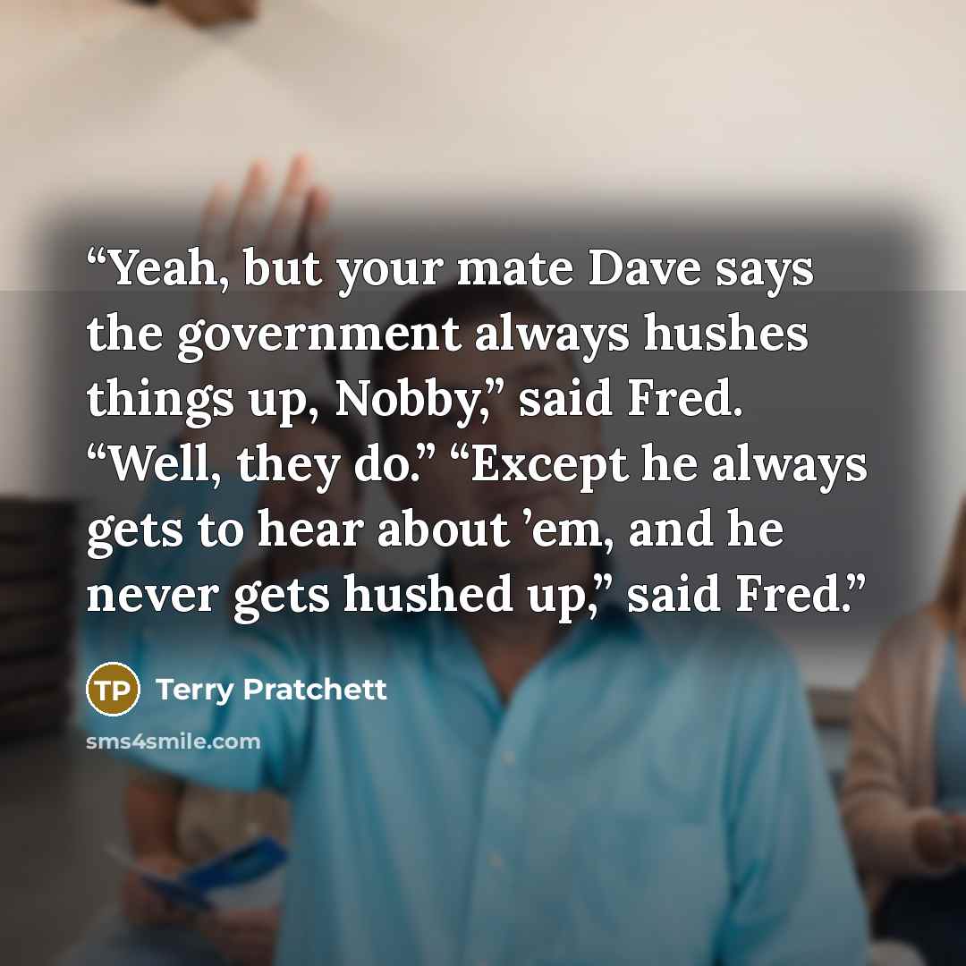 “Yeah, but your mate Dave says the government always hushes things up, Nobby,” said Fred. “Well, they do.” “Except he always gets to hear about ’em, and he never gets hushed up,” said Fred.” quote by Terry Pratchett