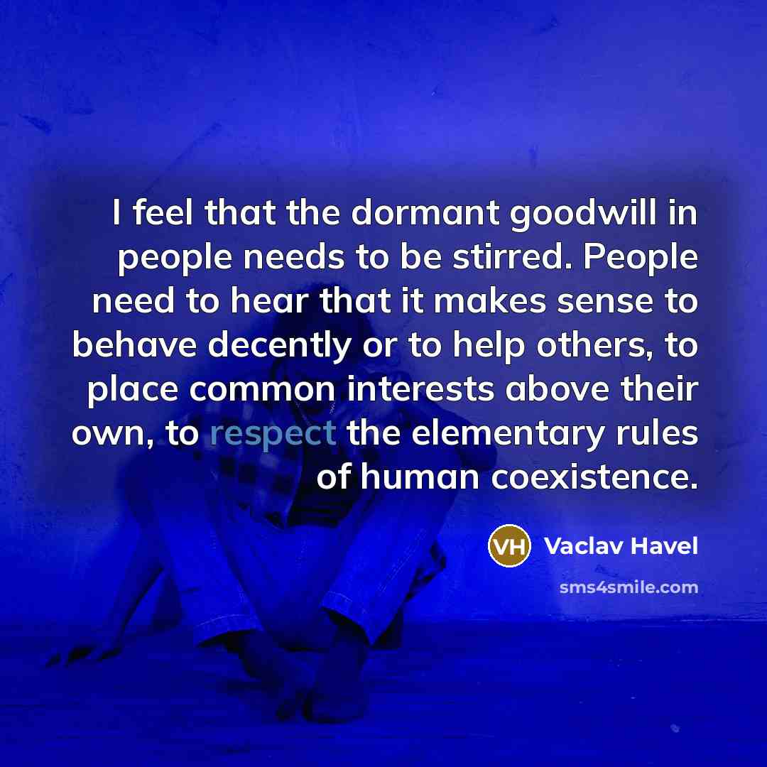 “I feel that the dormant goodwill in people needs to be stirred. People need to hear that it makes sense to behave decently or to help others, to place common interests above their own, to respect the elementary rules of human coexistence.” quote by Vaclav Havel