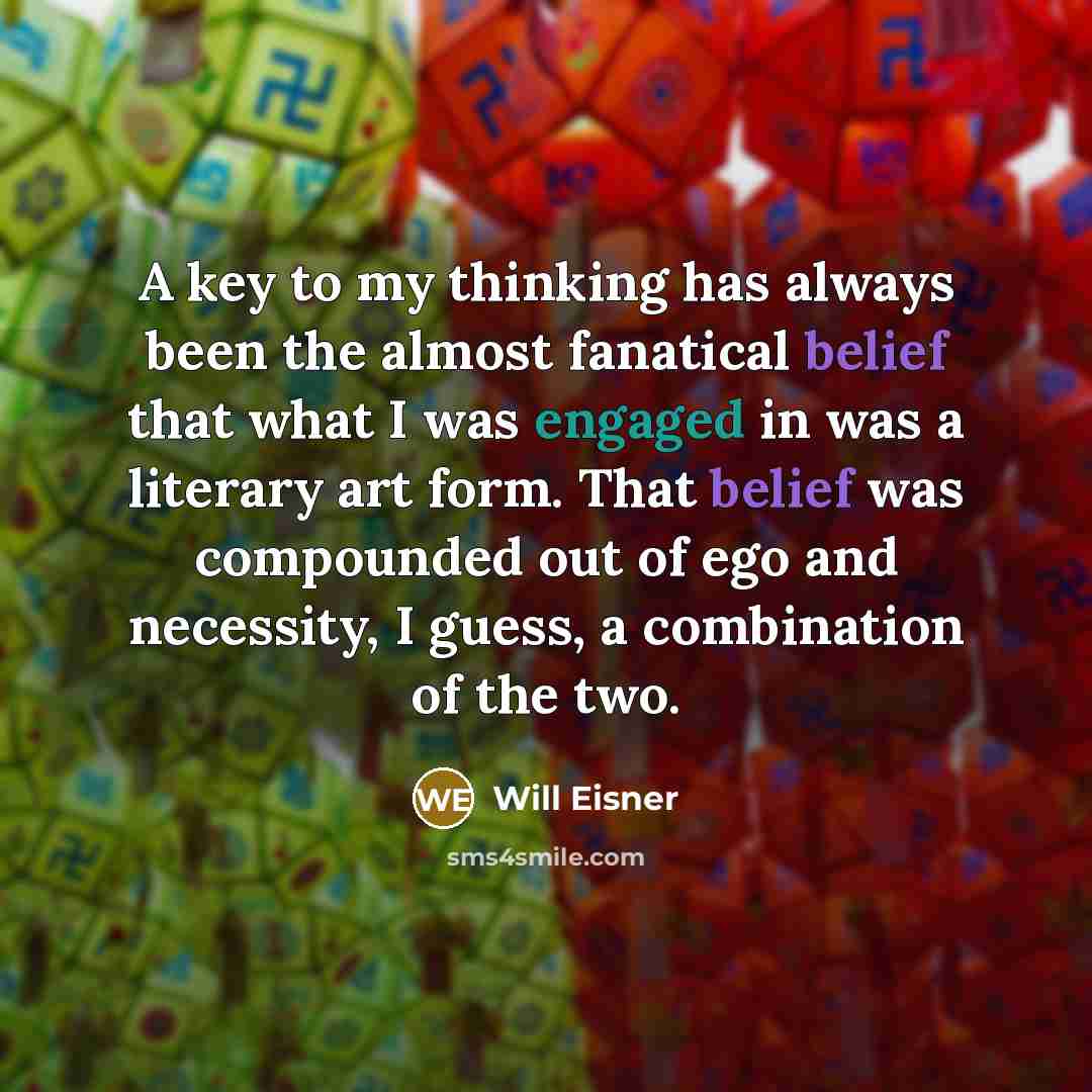 “A key to my thinking has always been the almost fanatical belief that what I was engaged in was a literary art form. That belief was compounded out of ego and necessity, I guess, a combination of the two.” quote by Will Eisner
