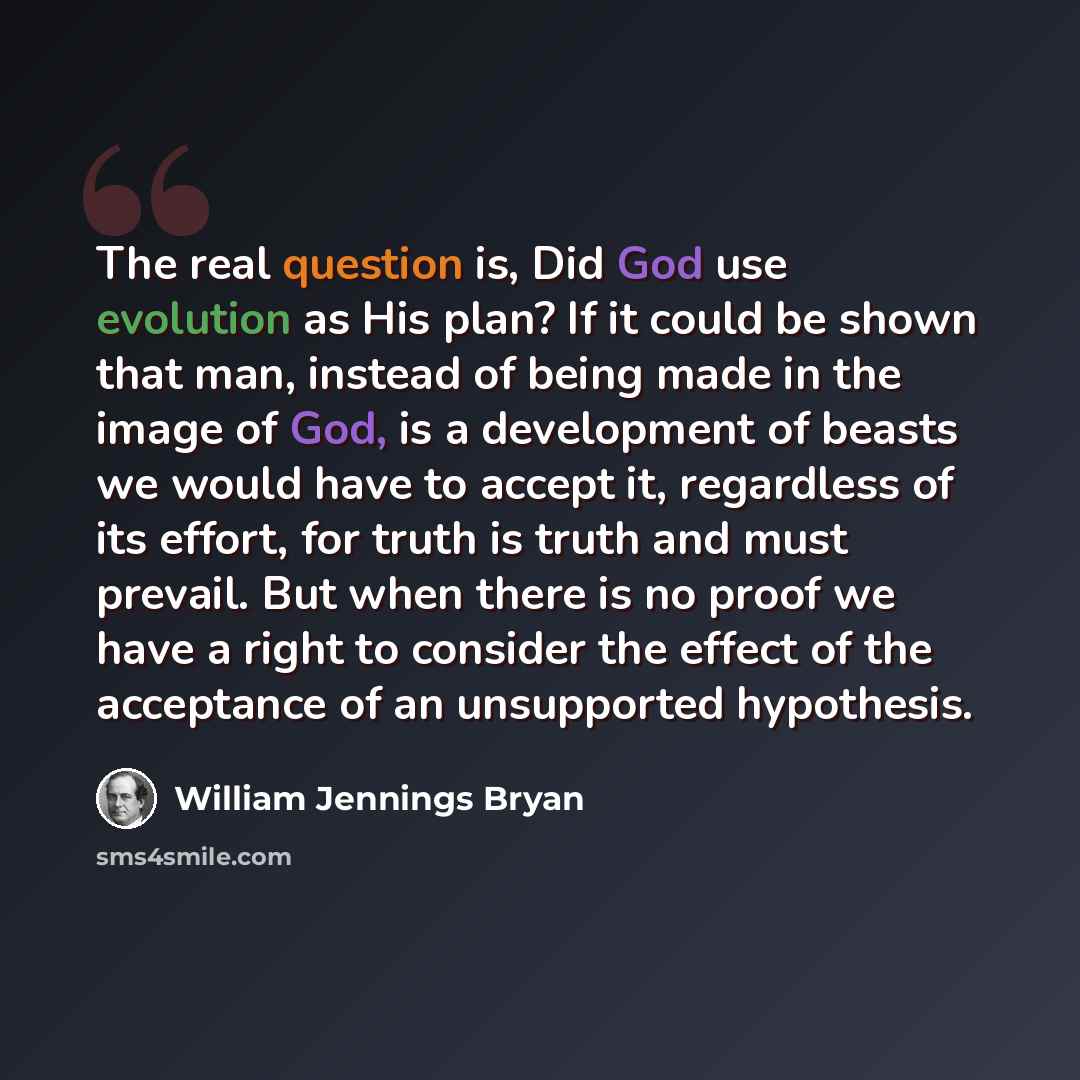 “The real question is, Did God use evolution as His plan? If it could be shown that man, instead of being made in the image of God, is a development of beasts we would have to accept it, regardless of its effort, for truth is truth and must prevail. But when there is no proof we have a right to…” quote by William Jennings Bryan