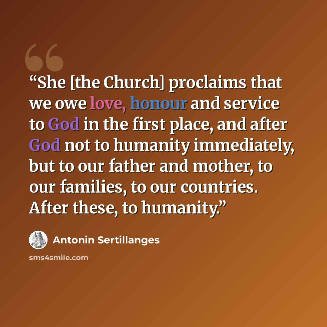 “She [the Church] proclaims that we owe love, honour and service to God in the first place, and after God not to humanity immediately, but to our father and mother, to our families, to our countries. After these, to humanity.” quote by Antonin Sertillanges