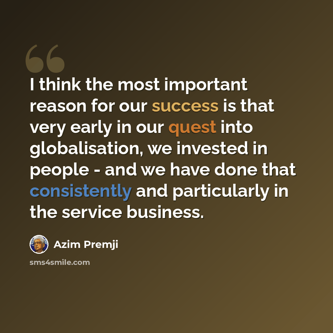 “I think the most important reason for our success is that very early in our quest into globalisation, we invested in people - and we have done that consistently and particularly in the service business.” quote by Azim Premji