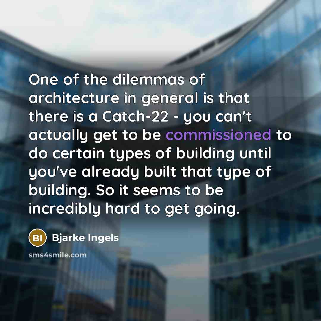 “One of the dilemmas of architecture in general is that there is a Catch-22 - you can't actually get to be commissioned to do certain types of building until you've already built that type of building. So it seems to be incredibly hard to get going.” quote by Bjarke Ingels