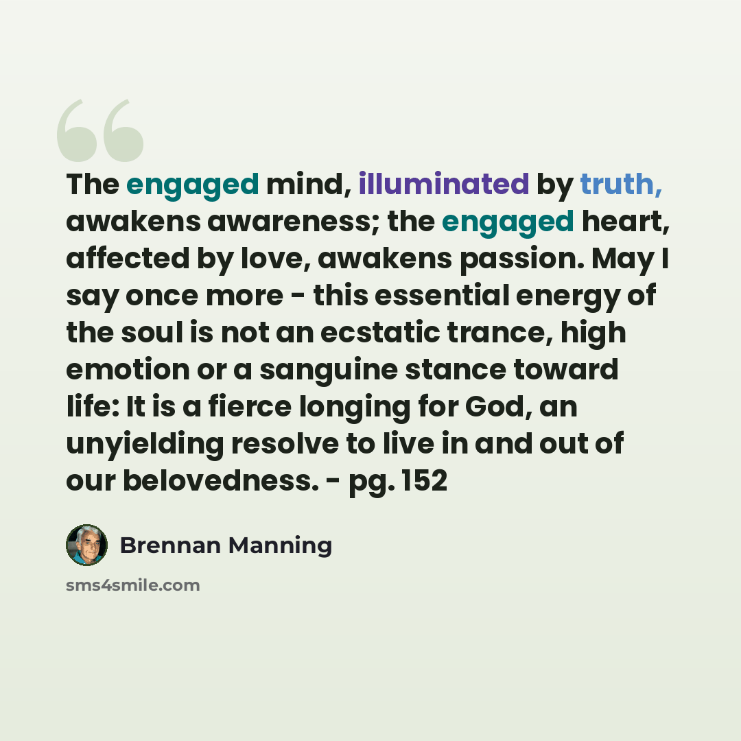 “The engaged mind, illuminated by truth, awakens awareness; the engaged heart, affected by love, awakens passion. May I say once more - this essential energy of the soul is not an ecstatic trance, high emotion or a sanguine stance toward life: It is a fierce longing for God, an unyielding resolve…” quote by Brennan Manning