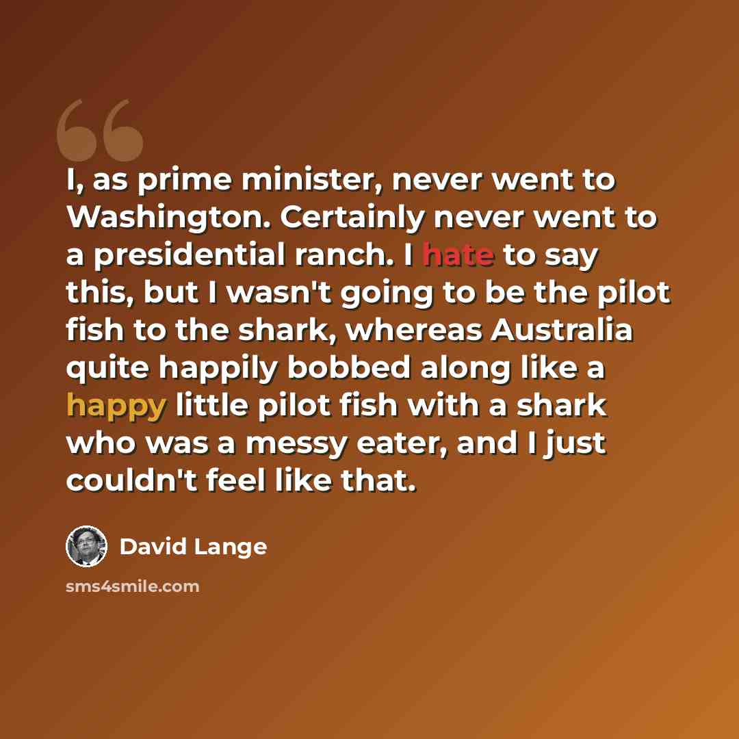 “I, as prime minister, never went to Washington. Certainly never went to a presidential ranch. I hate to say this, but I wasn't going to be the pilot fish to the shark, whereas Australia quite happily bobbed along like a happy little pilot fish with a shark who was a messy eater, and I just…” quote by David Lange