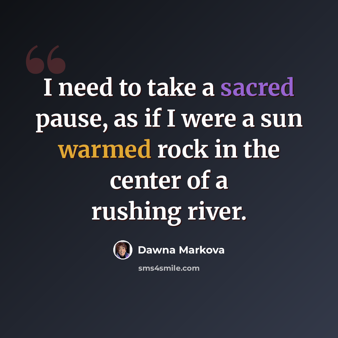 “I need to take a sacred pause, as if I were a sun warmed rock in the center of a rushing river.” quote by Dawna Markova