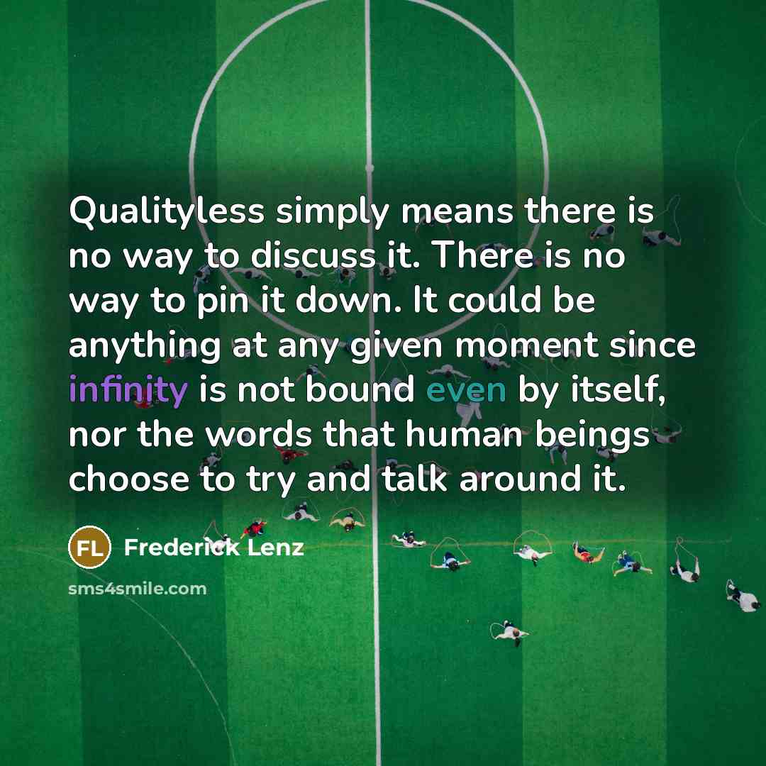 “Qualityless simply means there is no way to discuss it. There is no way to pin it down. It could be anything at any given moment since infinity is not bound even by itself, nor the words that human beings choose to try and talk around it.” quote by Frederick Lenz