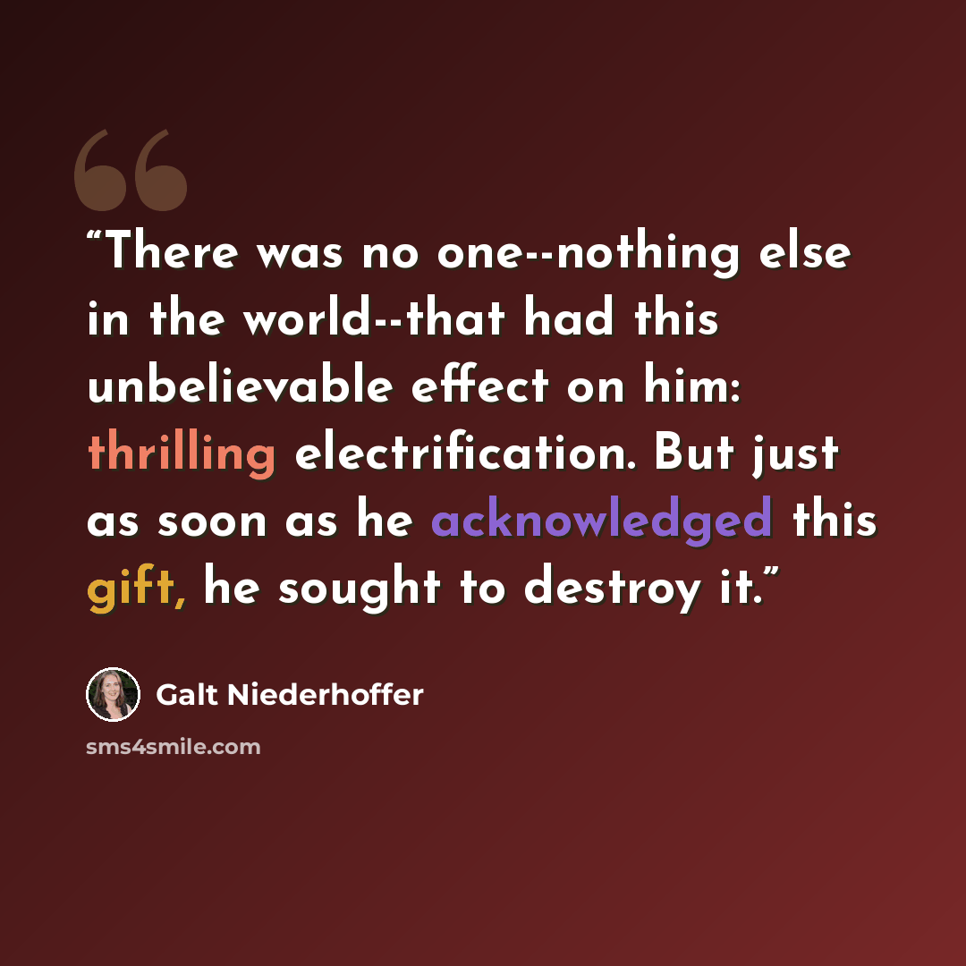 “There was no one--nothing else in the world--that had this unbelievable effect on him: thrilling electrification. But just as soon as he acknowledged this gift, he sought to destroy it.” quote by Galt Niederhoffer