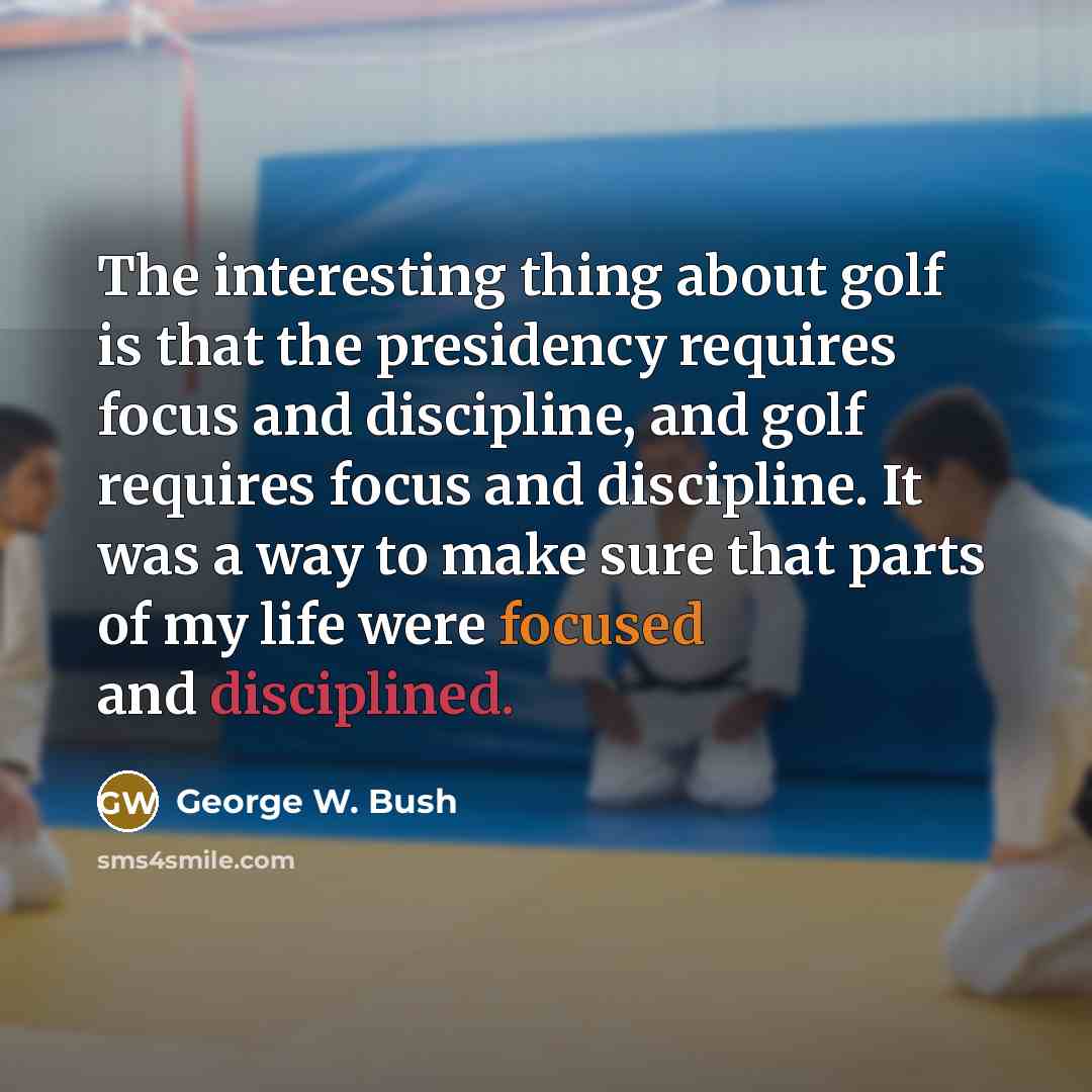 “The interesting thing about golf is that the presidency requires focus and discipline, and golf requires focus and discipline. It was a way to make sure that parts of my life were focused and disciplined.” quote by George W. Bush