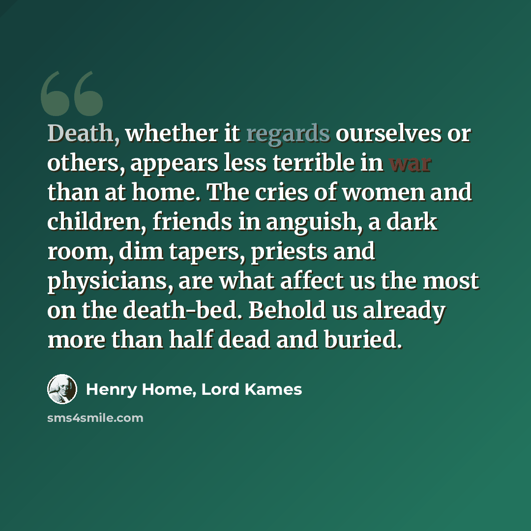 “Death, whether it regards ourselves or others, appears less terrible in war than at home. The cries of women and children, friends in anguish, a dark room, dim tapers, priests and physicians, are what affect us the most on the death-bed. Behold us already more than half dead and buried.” quote by Henry Home, Lord Kames