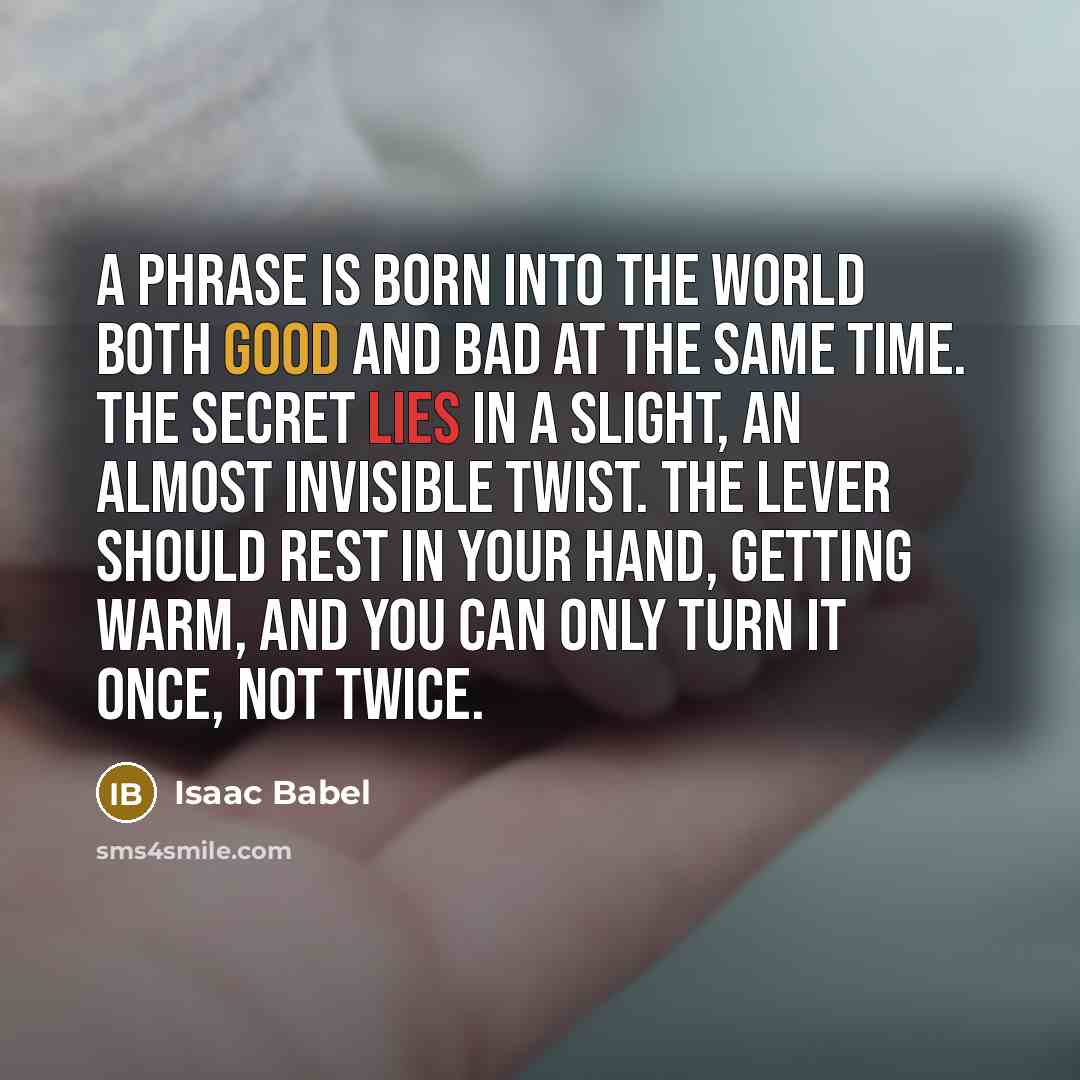 “A phrase is born into the world both good and bad at the same time. The secret lies in a slight, an almost invisible twist. The lever should rest in your hand, getting warm, and you can only turn it once, not twice.” quote by Isaac Babel