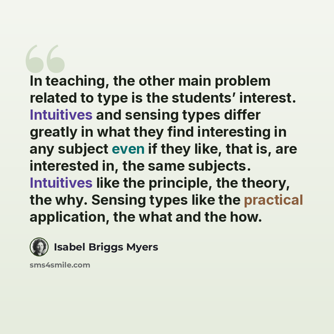 “In teaching, the other main problem related to type is the students’ interest. Intuitives and sensing types differ greatly in what they find interesting in any subject even if they like, that is, are interested in, the same subjects. Intuitives like the principle, the theory, the why. Sensing…” quote by Isabel Briggs Myers
