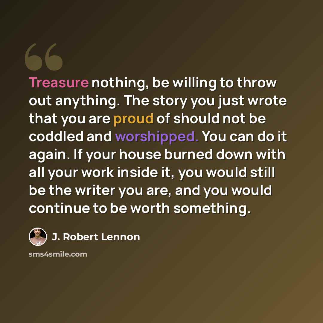 “Treasure nothing, be willing to throw out anything. The story you just wrote that you are proud of should not be coddled and worshipped. You can do it again. If your house burned down with all your work inside it, you would still be the writer you are, and you would continue to be worth something.” quote by J. Robert Lennon