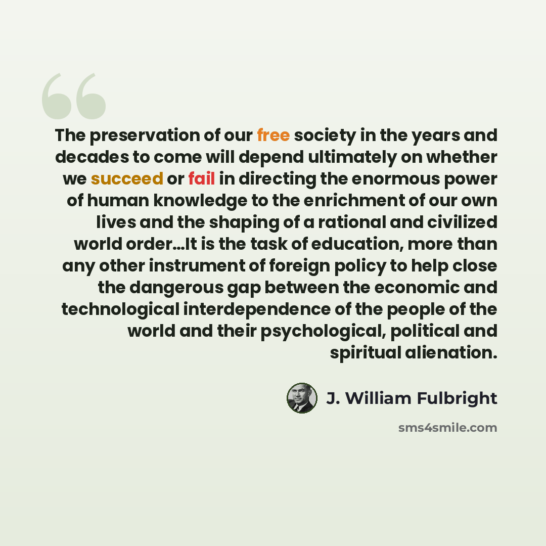 “The preservation of our free society in the years and decades to come will depend ultimately on whether we succeed or fail in directing the enormous power of human knowledge to the enrichment of our own lives and the shaping of a rational and civilized world order…It is the task of education, more…” quote by J. William Fulbright