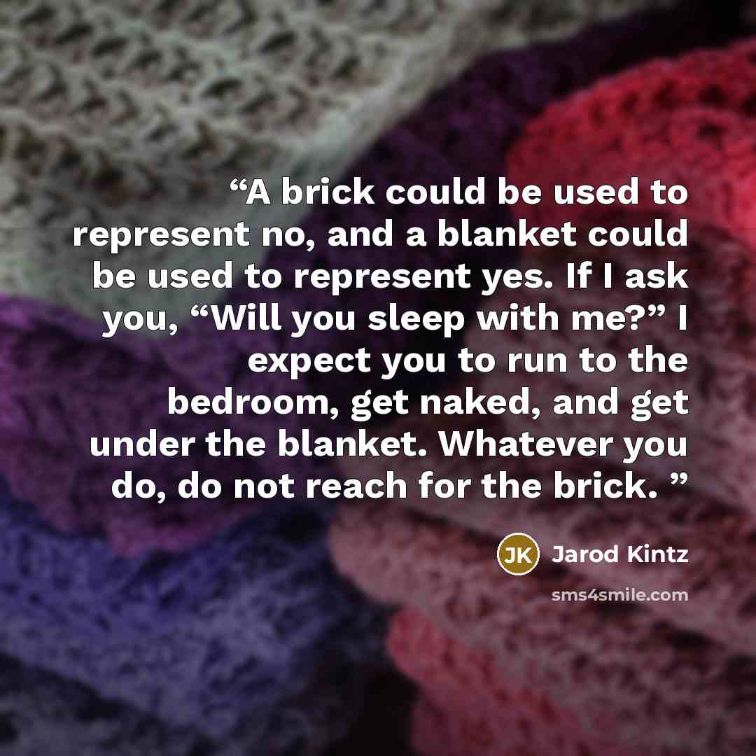 “A brick could be used to represent no, and a blanket could be used to represent yes. If I ask you, “Will you sleep with me?” I expect you to run to the bedroom, get naked, and get under the blanket. Whatever you do, do not reach for the brick.” quote by Jarod Kintz