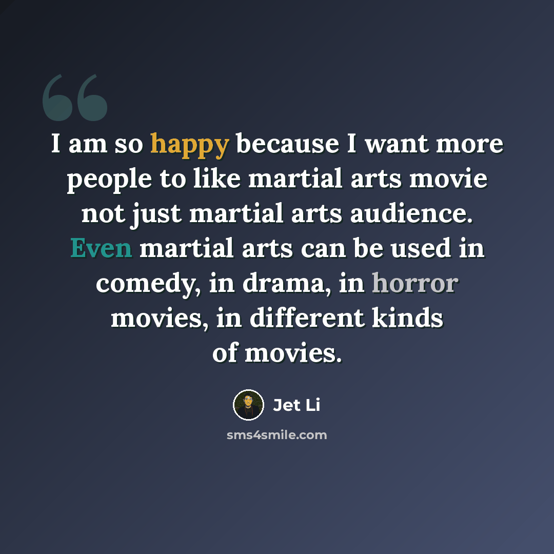 “I am so happy because I want more people to like martial arts movie not just martial arts audience. Even martial arts can be used in comedy, in drama, in horror movies, in different kinds of movies.” quote by Jet Li