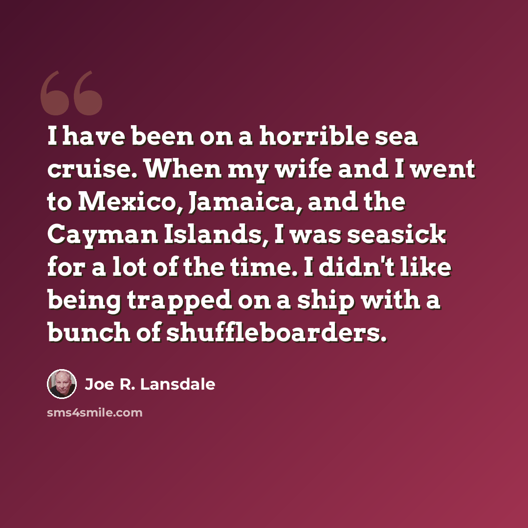 “I have been on a horrible sea cruise. When my wife and I went to Mexico, Jamaica, and the Cayman Islands, I was seasick for a lot of the time. I didn't like being trapped on a ship with a bunch of shuffleboarders.” quote by Joe R. Lansdale