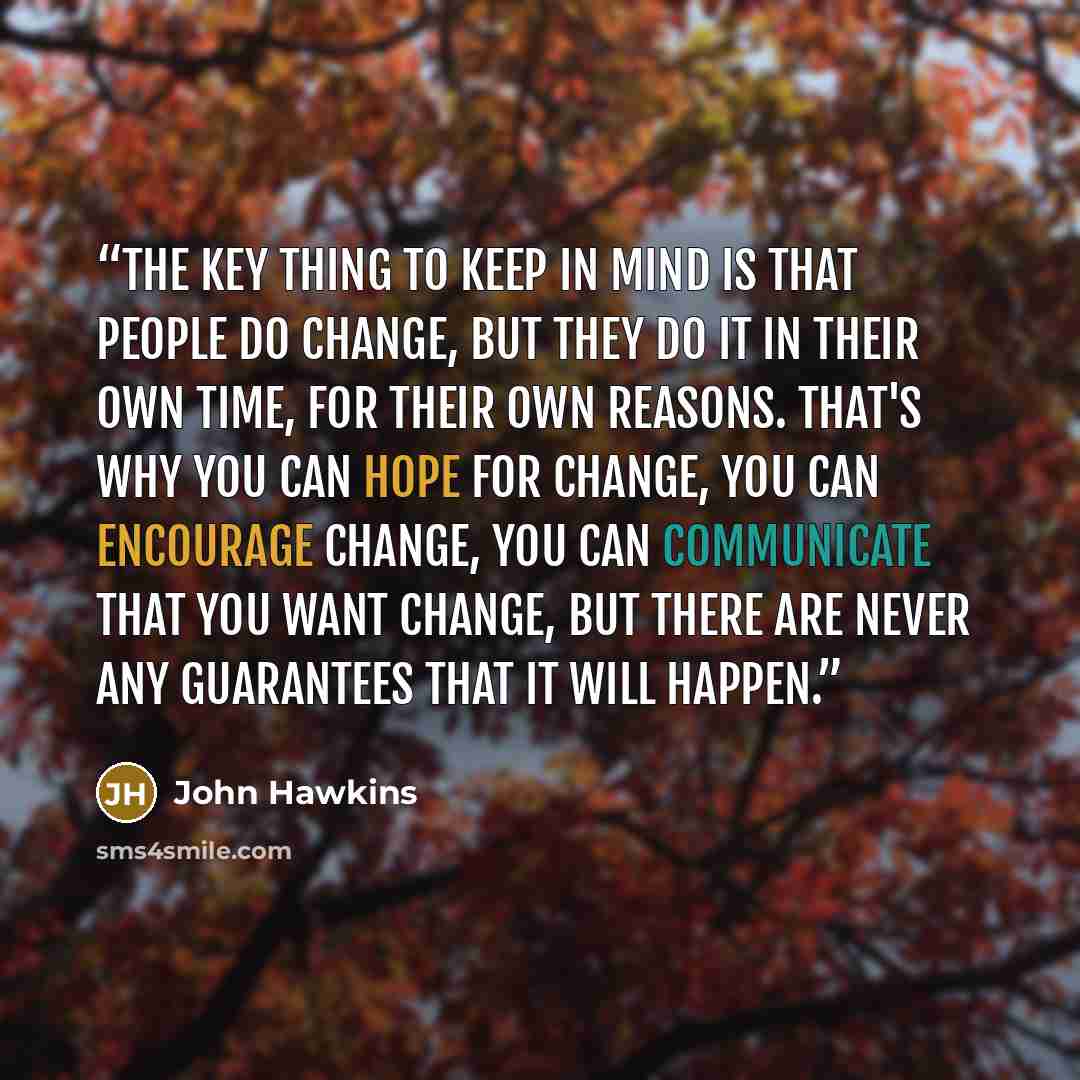 “The key thing to keep in mind is that people do change, but they do it in their own time, for their own reasons. That's why you can hope for change, you can encourage change, you can communicate that you want change, but there are never any guarantees that it will happen.” quote by John Hawkins