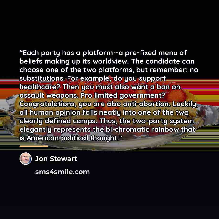 “Each party has a platform--a pre-fixed menu of beliefs making up its worldview. The candidate can choose one of the two platforms, but remember: no substitutions. For example, do you support healthcare? Then you must also want a ban on assault weapons. Pro limited government? Congratulations, you…” quote by Jon Stewart