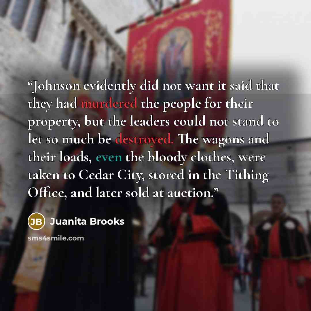 “Johnson evidently did not want it said that they had murdered the people for their property, but the leaders could not stand to let so much be destroyed. The wagons and their loads, even the bloody clothes, were taken to Cedar City, stored in the Tithing Office, and later sold at auction.” quote by Juanita Brooks