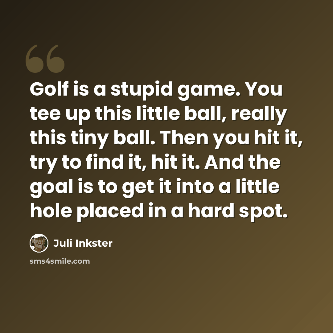 “Golf is a stupid game. You tee up this little ball, really this tiny ball. Then you hit it, try to find it, hit it. And the goal is to get it into a little hole placed in a hard spot.” quote by Juli Inkster