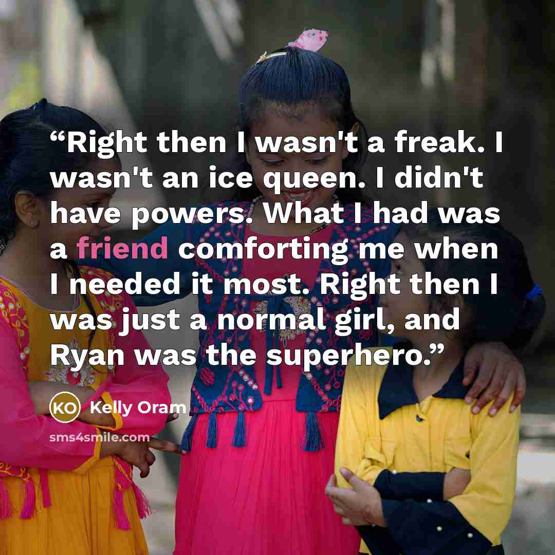 “Right then I wasn't a freak. I wasn't an ice queen. I didn't have powers. What I had was a friend comforting me when I needed it most. Right then I was just a normal girl, and Ryan was the superhero.” quote by Kelly Oram