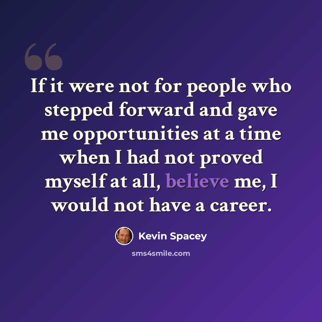 “If it were not for people who stepped forward and gave me opportunities at a time when I had not proved myself at all, believe me, I would not have a career.” quote by Kevin Spacey