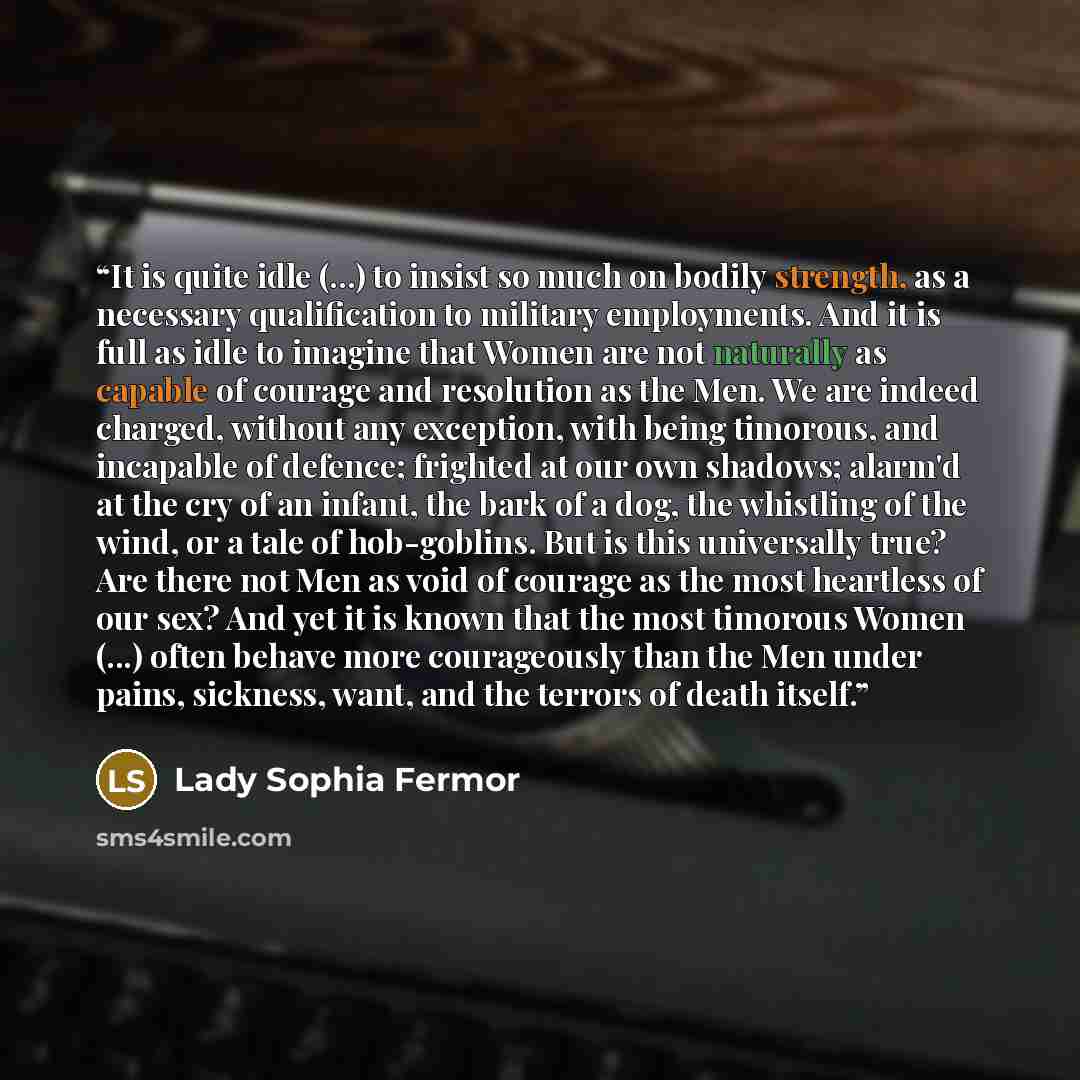 “It is quite idle (...) to insist so much on bodily strength, as a necessary qualification to military employments. And it is full as idle to imagine that Women are not naturally as capable of courage and resolution as the Men. We are indeed charged, without any exception, with being timorous, and…” quote by Lady Sophia Fermor