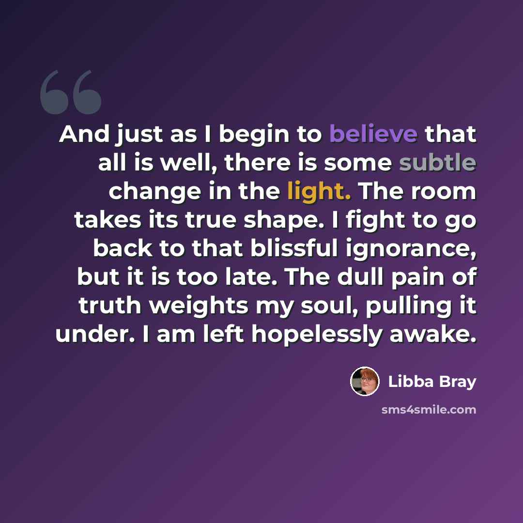 “And just as I begin to believe that all is well, there is some subtle change in the light. The room takes its true shape. I fight to go back to that blissful ignorance, but it is too late. The dull pain of truth weights my soul, pulling it under. I am left hopelessly awake.” quote by Libba Bray
