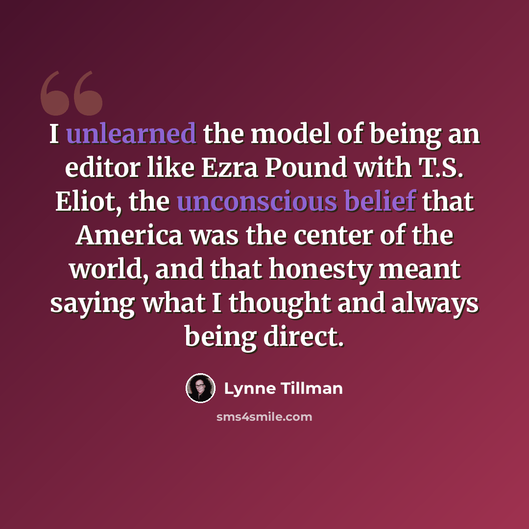 “I unlearned the model of being an editor like Ezra Pound with T.S. Eliot, the unconscious belief that America was the center of the world, and that honesty meant saying what I thought and always being direct.” quote by Lynne Tillman