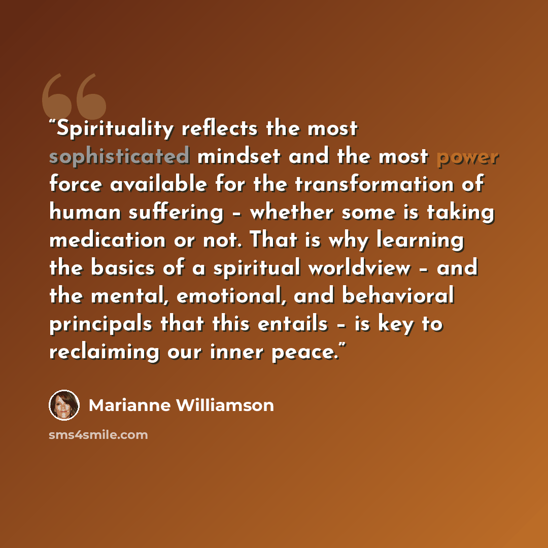 “Spirituality reflects the most sophisticated mindset and the most power force available for the transformation of human suffering – whether some is taking medication or not. That is why learning the basics of a spiritual worldview – and the mental, emotional, and behavioral principals that this…” quote by Marianne Williamson