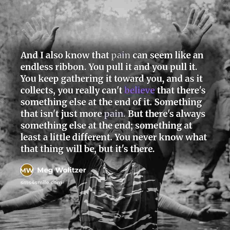 “And I also know that pain can seem like an endless ribbon. You pull it and you pull it. You keep gathering it toward you, and as it collects, you really can't believe that there's something else at the end of it. Something that isn't just more pain. But there's always something else at the end…” quote by Meg Wolitzer