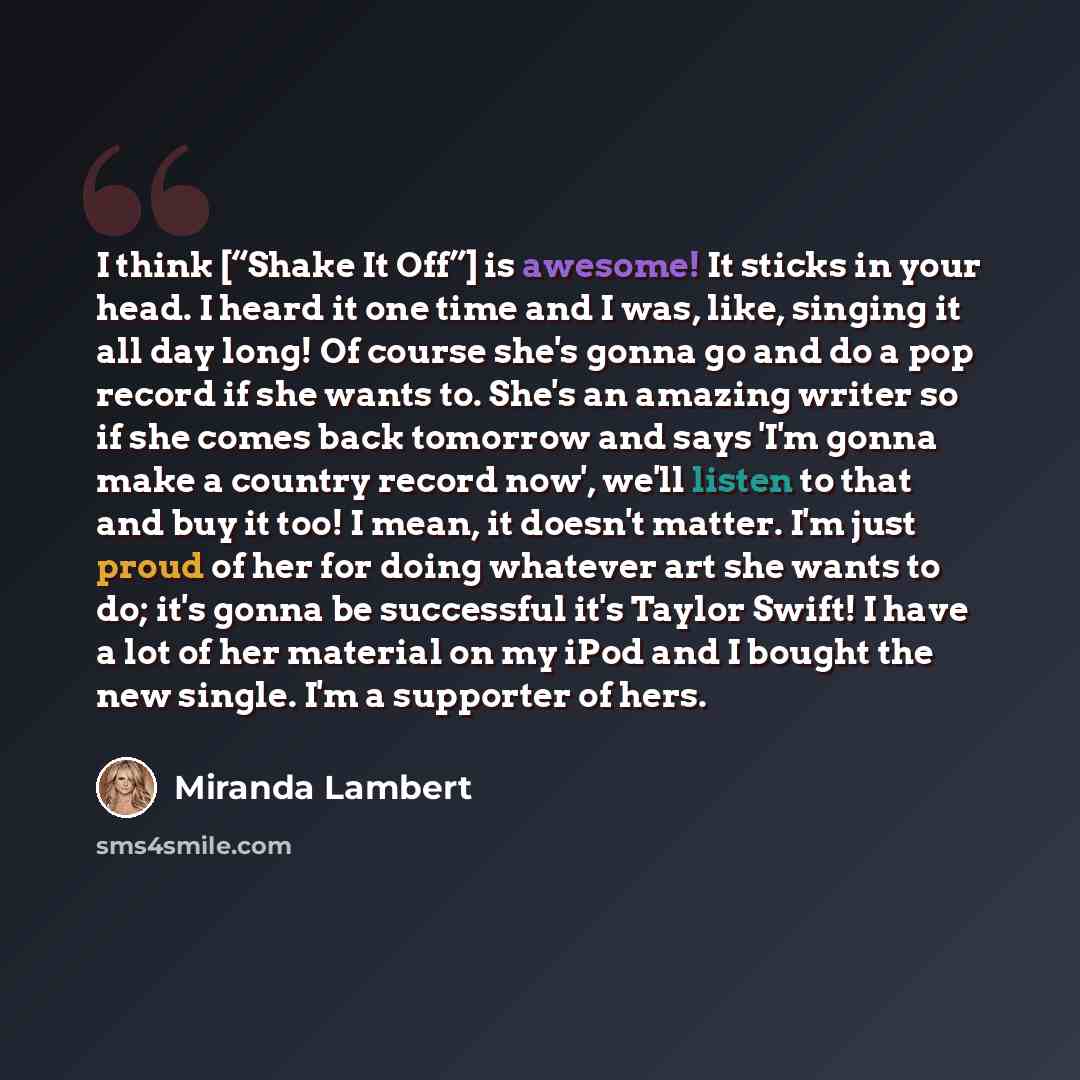 “I think [“Shake It Off”] is awesome! It sticks in your head. I heard it one time and I was, like, singing it all day long! Of course she's gonna go and do a pop record if she wants to. She's an amazing writer so if she comes back tomorrow and says 'I'm gonna make a country record now', we'll…” quote by Miranda Lambert
